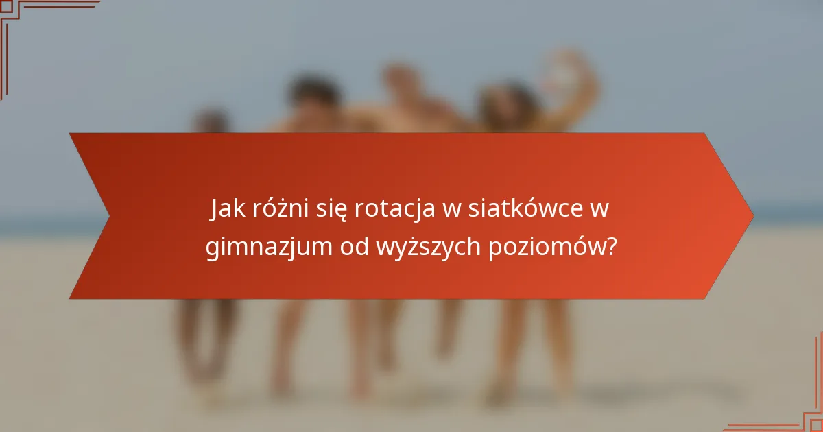 Jak różni się rotacja w siatkówce w gimnazjum od wyższych poziomów?